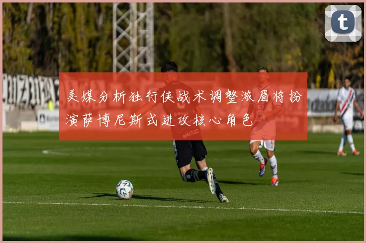 美媒分析独行侠战术调整浓眉将扮演萨博尼斯式进攻核心角色