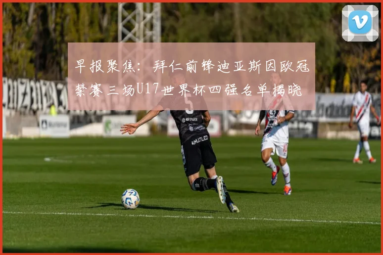 早报聚焦：拜仁前锋迪亚斯因欧冠禁赛三场U17世界杯四强名单揭晓