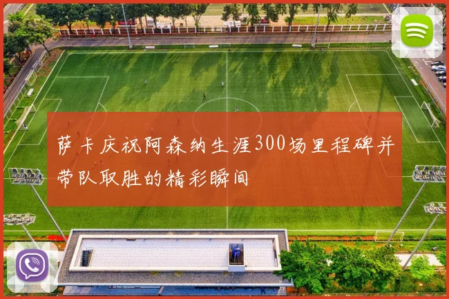 萨卡庆祝阿森纳生涯300场里程碑并带队取胜的精彩瞬间