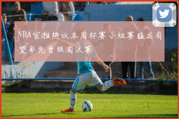 NBA官推热议本周杯赛小组赛猛龙有望率先晋级淘汰赛