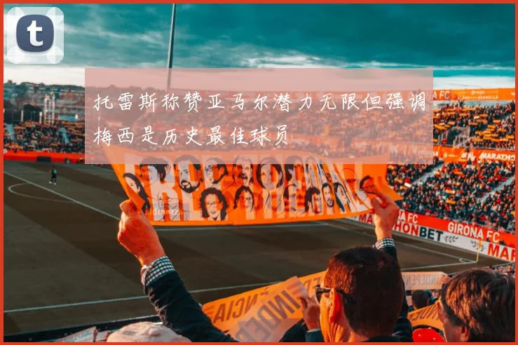 托雷斯称赞亚马尔潜力无限但强调梅西是历史最佳球员