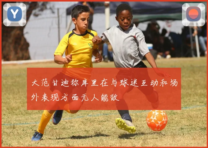 大范甘迪称库里在与球迷互动和场外表现方面无人能敌