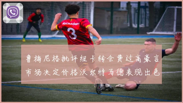 鲁梅尼格批评纽卡转会费过高豪言市场决定价格沃尔特马德表现出色
