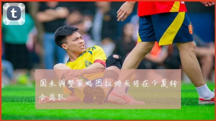 国米调整策略图拉姆或将在今夏转会离队
