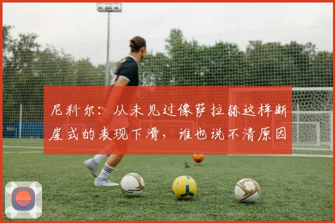 尼科尔：从未见过像萨拉赫这样断崖式的表现下滑，谁也说不清原因