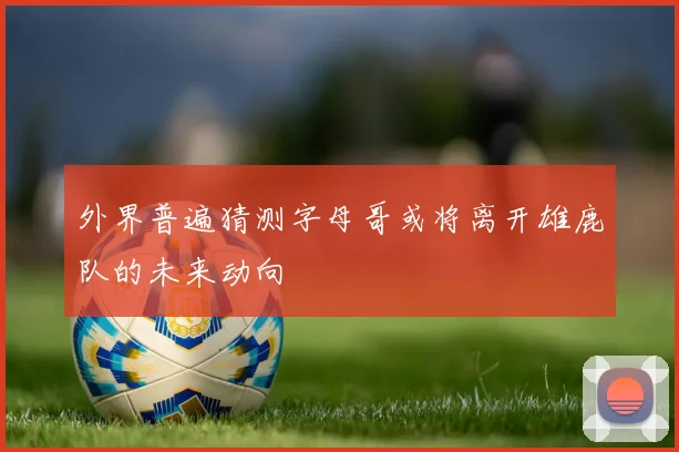 外界普遍猜测字母哥或将离开雄鹿队的未来动向