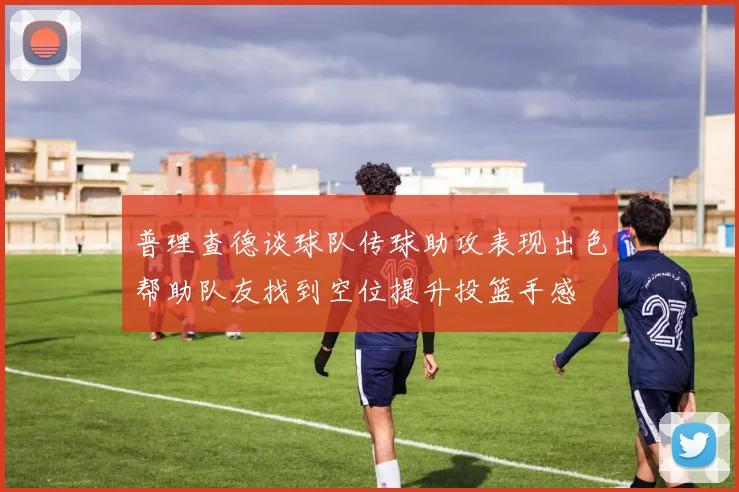 普理查德谈球队传球助攻表现出色帮助队友找到空位提升投篮手感