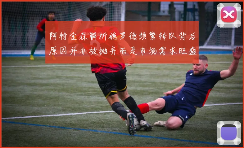 阿特金森解析施罗德频繁转队背后原因并非被抛弃而是市场需求旺盛