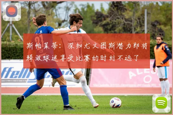 斯帕莱蒂：深知尤文图斯潜力即将释放球迷享受比赛的时刻不远了