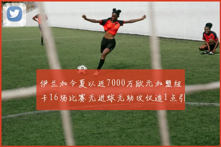 伊兰加今夏以近7000万欧元加盟纽卡16场比赛无进球无助攻仅造1点引发热议