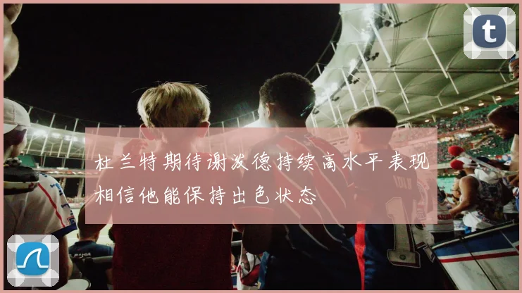 杜兰特期待谢泼德持续高水平表现相信他能保持出色状态