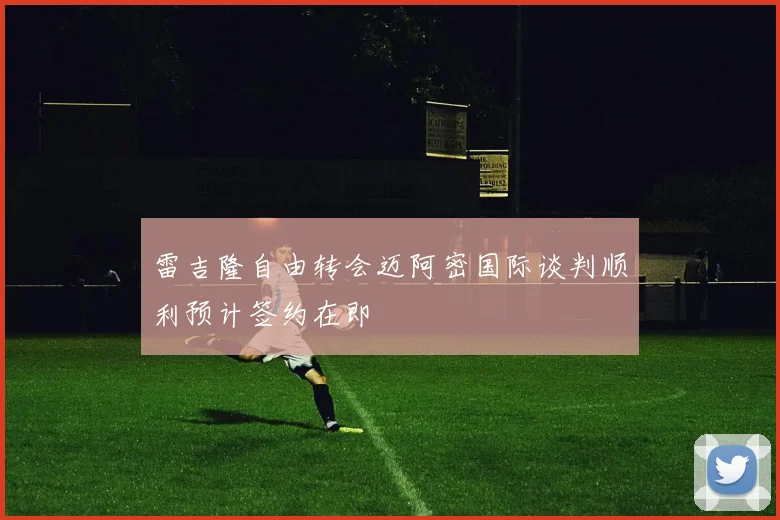 雷吉隆自由转会迈阿密国际谈判顺利预计签约在即