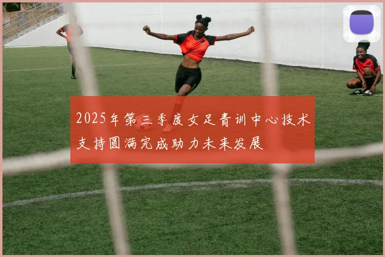 2025年第三季度女足青训中心技术支持圆满完成助力未来发展