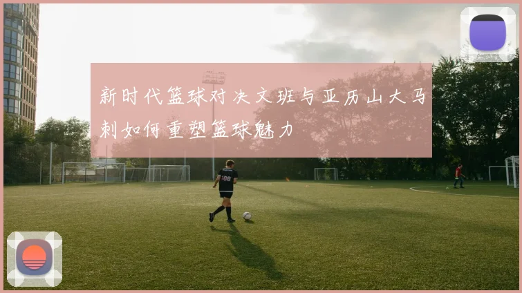 新时代篮球对决文班与亚历山大马刺如何重塑篮球魅力