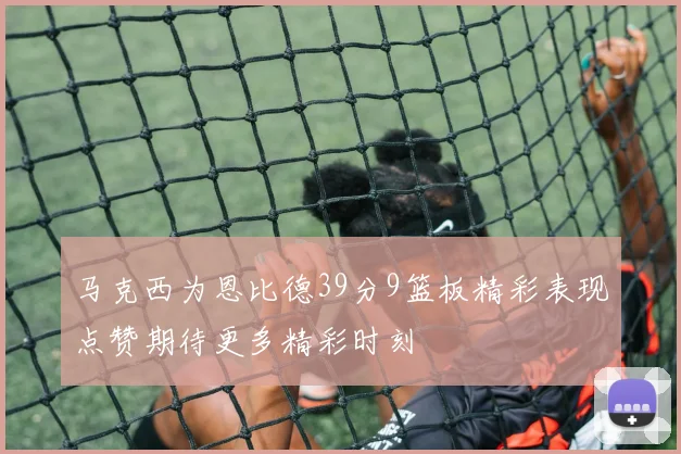 马克西为恩比德39分9篮板精彩表现点赞期待更多精彩时刻