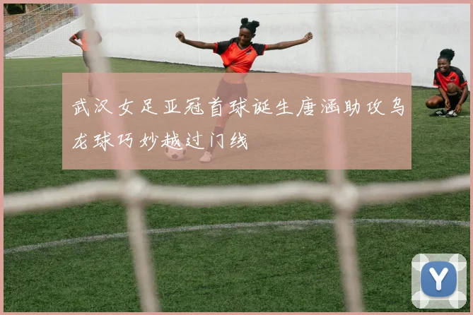 武汉女足亚冠首球诞生唐涵助攻乌龙球巧妙越过门线