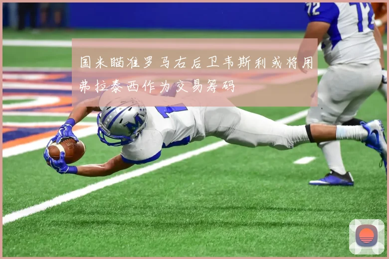 国米瞄准罗马右后卫韦斯利或将用弗拉泰西作为交易筹码