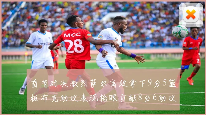 首节对决激烈萨尔高效拿下9分5篮板布克助攻表现抢眼贡献8分6助攻