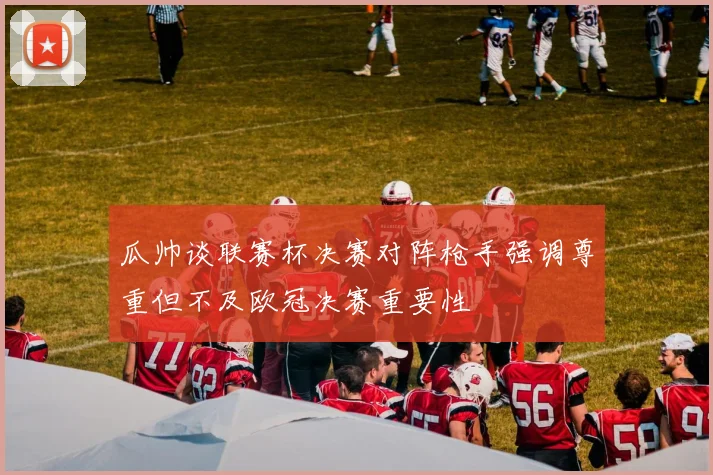瓜帅谈联赛杯决赛对阵枪手强调尊重但不及欧冠决赛重要性