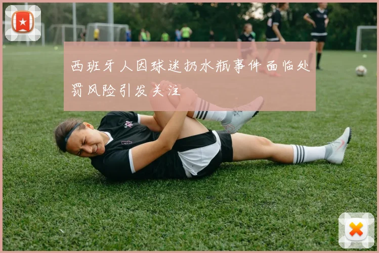 西班牙人因球迷扔水瓶事件面临处罚风险引发关注