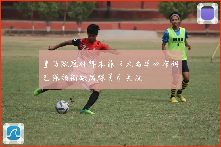 皇马欧冠对阵本菲卡大名单公布姆巴佩领衔缺席球员引关注