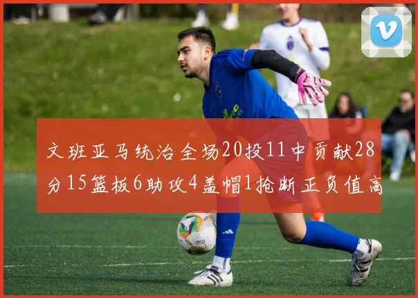 文班亚马统治全场20投11中贡献28分15篮板6助攻4盖帽1抢断正负值高达32
