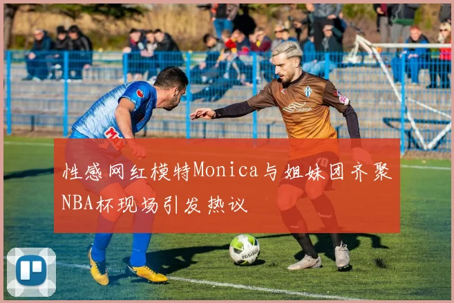 性感网红模特Monica与姐妹团齐聚NBA杯现场引发热议