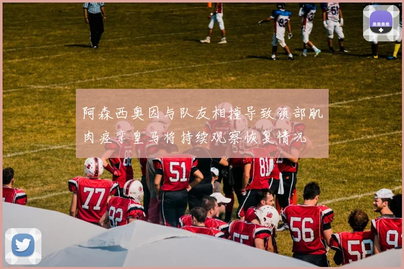 阿森西奥因与队友相撞导致颈部肌肉痉挛皇马将持续观察恢复情况