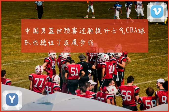 中国男篮世预赛连胜提升士气CBA球队也稳住了发展步伐