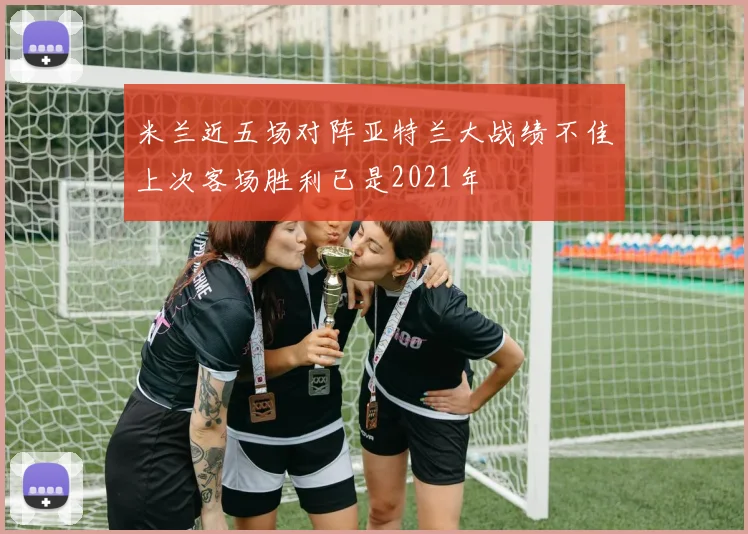 米兰近五场对阵亚特兰大战绩不佳上次客场胜利已是2021年