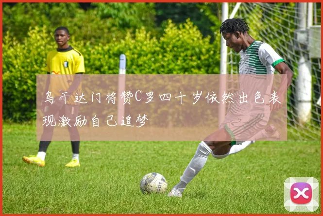 乌干达门将赞C罗四十岁依然出色表现激励自己追梦