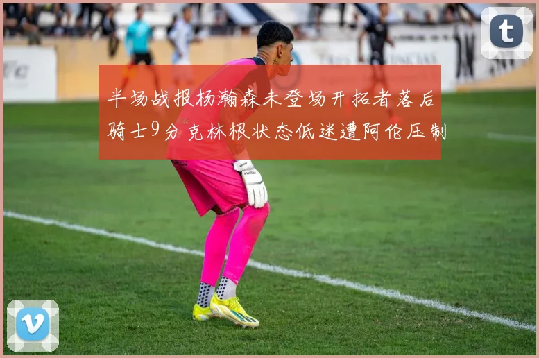 半场战报杨瀚森未登场开拓者落后骑士9分克林根状态低迷遭阿伦压制