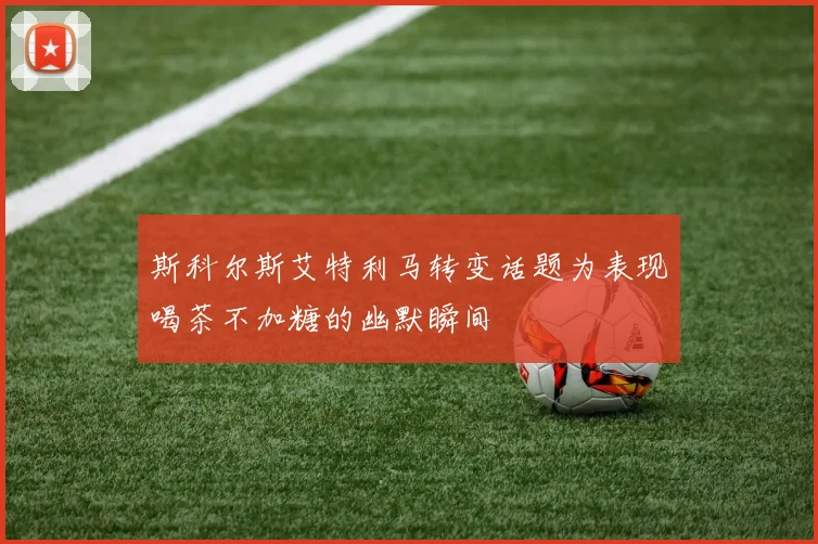 斯科尔斯艾特利马转变话题为表现喝茶不加糖的幽默瞬间