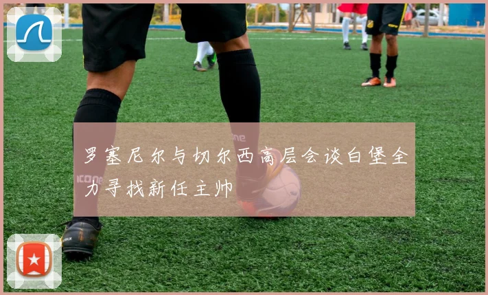 罗塞尼尔与切尔西高层会谈白堡全力寻找新任主帅